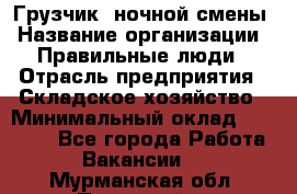 Грузчик  ночной смены › Название организации ­ Правильные люди › Отрасль предприятия ­ Складское хозяйство › Минимальный оклад ­ 30 000 - Все города Работа » Вакансии   . Мурманская обл.,Полярный г.